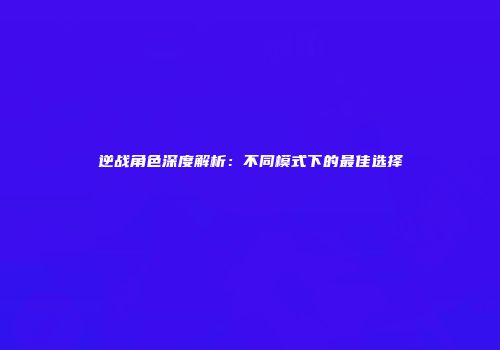 逆战角色深度解析：不同模式下的最佳选择
