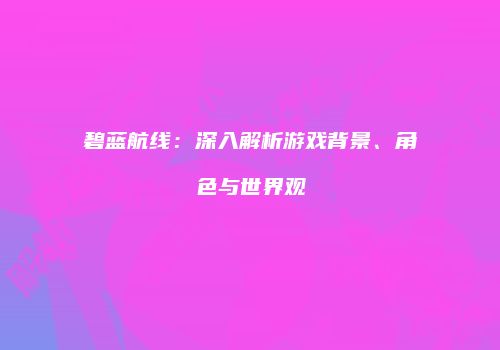 碧蓝航线：深入解析游戏背景、角色与世界观