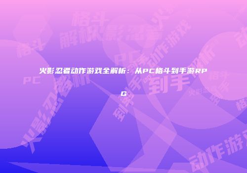 火影忍者动作游戏全解析：从PC格斗到手游RPG
