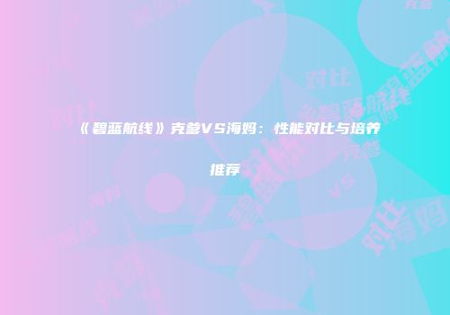 《碧蓝航线》克爹VS海妈：性能对比与培养推荐