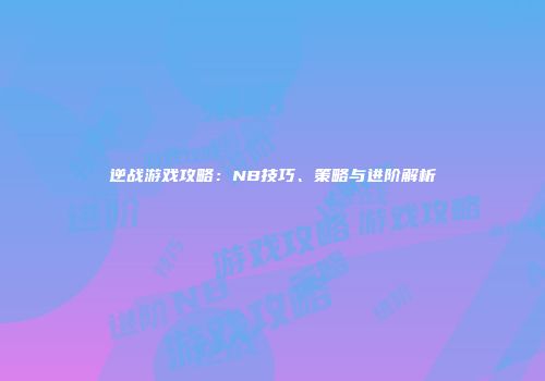 逆战游戏攻略：NB技巧、策略与进阶解析