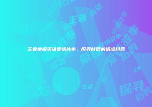 王者荣耀英雄爱情故事：探寻背后的情感纠葛
