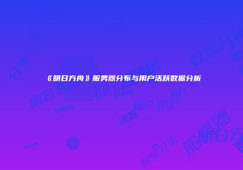 《明日方舟》服务器分布与用户活跃数据分析