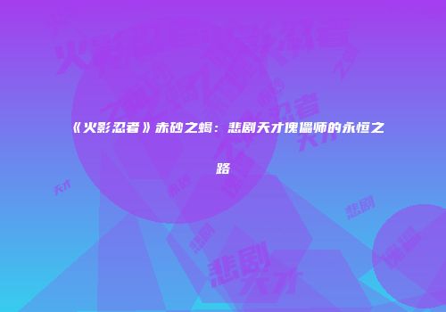 《火影忍者》赤砂之蝎：悲剧天才傀儡师的永恒之路