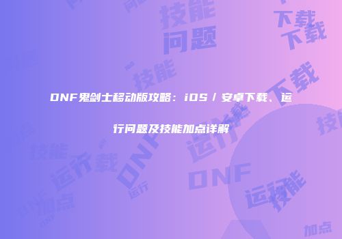 DNF鬼剑士移动版攻略：iOS／安卓下载、运行问题及技能加点详解