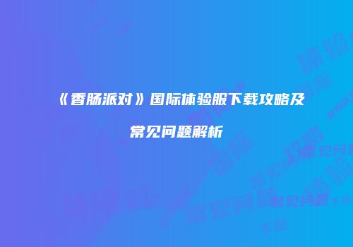《香肠派对》国际体验服下载攻略及常见问题解析