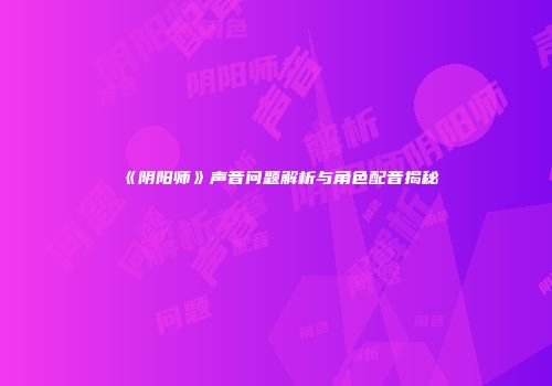 《阴阳师》声音问题解析与角色配音揭秘