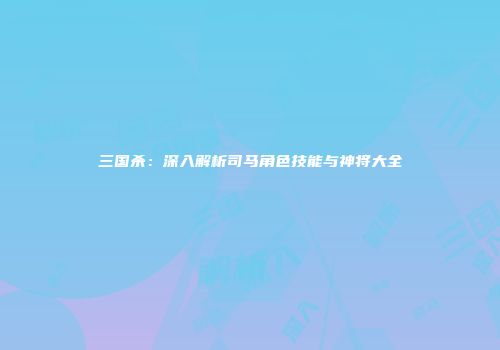 三国杀：深入解析司马角色技能与神将大全