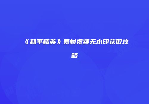 《和平精英》素材视频无水印获取攻略