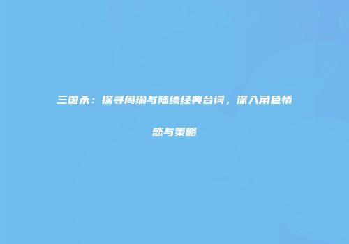三国杀：探寻周瑜与陆绩经典台词，深入角色情感与策略