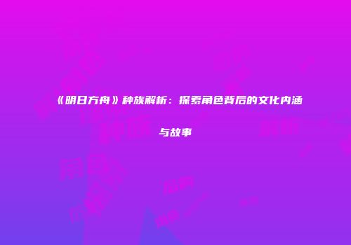 《明日方舟》种族解析：探索角色背后的文化内涵与故事