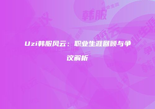 Uzi韩服风云：职业生涯回顾与争议解析