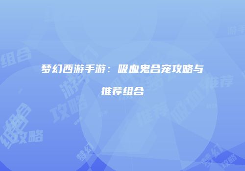 梦幻西游手游：吸血鬼合宠攻略与推荐组合