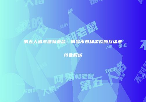 第五人格与猫和老鼠：网易不对称游戏的互动与特色解析
