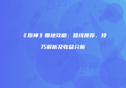 《原神》锄地攻略：路线推荐、技巧解析及收益分析