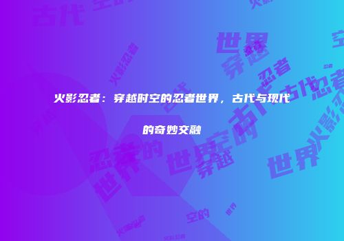 火影忍者：穿越时空的忍者世界，古代与现代的奇妙交融