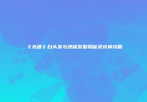 《光遇》白头发与绝版发型揭秘及兑换攻略