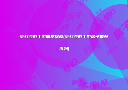 梦幻西游手游朋友房屋(梦幻西游手游房子能升级吗)