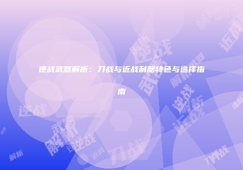 逆战武器解析：刀战与近战利器特色与选择指南