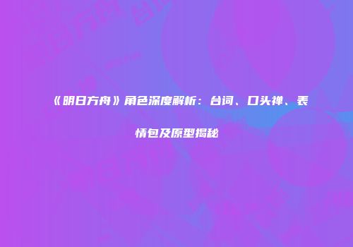 《明日方舟》角色深度解析：台词、口头禅、表情包及原型揭秘