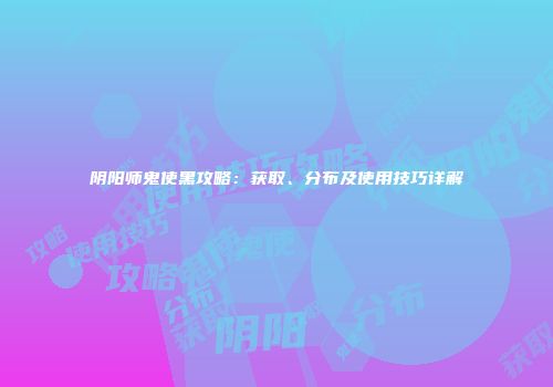 阴阳师鬼使黑攻略：获取、分布及使用技巧详解