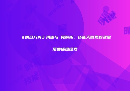 《明日方舟》风笛与熖尾解析：技能天赋揭秘及星尾兽捕捉探索