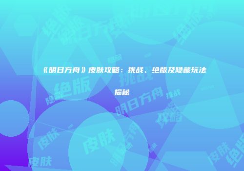 《明日方舟》皮肤攻略：挑战、绝版及隐藏玩法揭秘