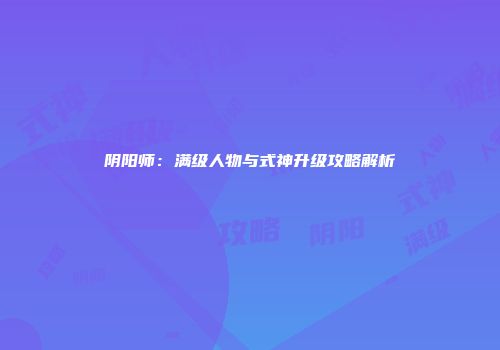 阴阳师：满级人物与式神升级攻略解析