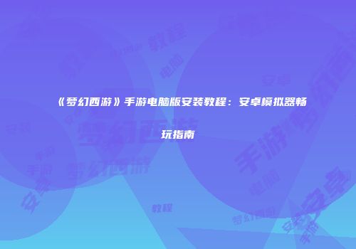 《梦幻西游》手游电脑版安装教程：安卓模拟器畅玩指南