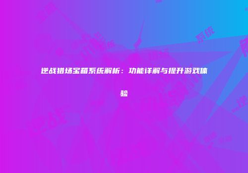 逆战猎场宝箱系统解析：功能详解与提升游戏体验