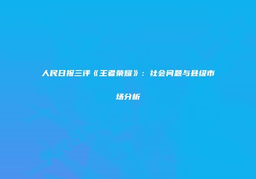 人民日报三评《王者荣耀》：社会问题与县级市场分析
