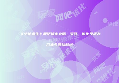 《绝地求生》网吧玩家攻略：安装、优化及战友召集令活动解析