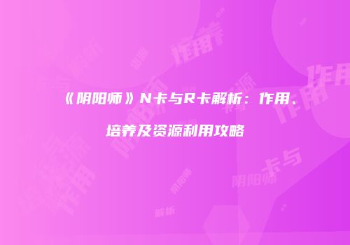 《阴阳师》N卡与R卡解析：作用、培养及资源利用攻略
