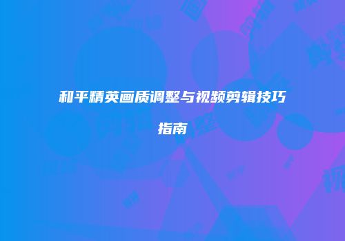 和平精英画质调整与视频剪辑技巧指南