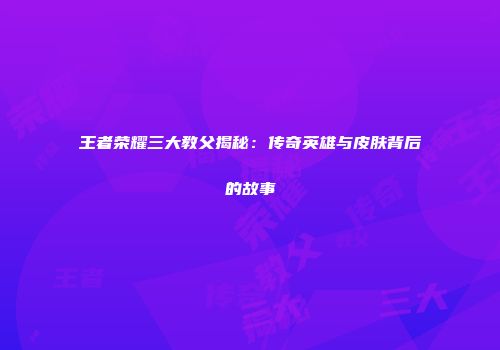 王者荣耀三大教父揭秘：传奇英雄与皮肤背后的故事
