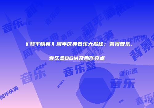 《和平精英》周年庆典音乐大揭秘：背景音乐、音乐盒BGM及合作亮点