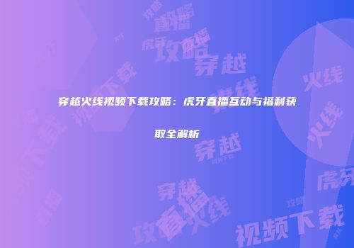 穿越火线视频下载攻略：虎牙直播互动与福利获取全解析