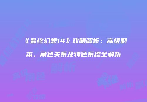 《最终幻想14》攻略解析：高级副本、角色关系及特色系统全解析