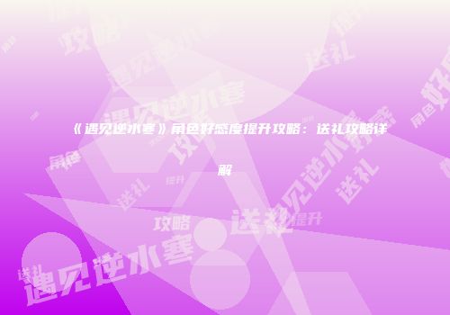 《遇见逆水寒》角色好感度提升攻略：送礼攻略详解