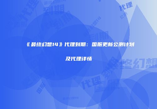 《最终幻想14》代理到期：国服更新公测计划及代理详情
