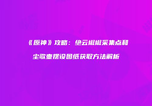 《原神》攻略：绝云椒椒采集点和尘歌壶摆设图纸获取方法解析