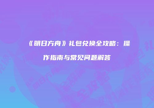 《明日方舟》礼包兑换全攻略：操作指南与常见问题解答