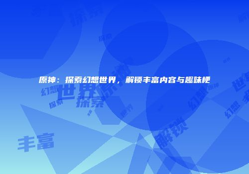 原神：探索幻想世界，解锁丰富内容与趣味梗