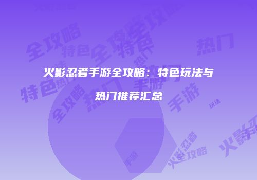 火影忍者手游全攻略：特色玩法与热门推荐汇总