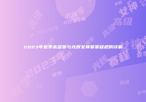 2023年夏季高级赛与光辉女神赛赛程规则详解
