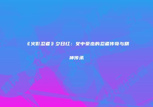 《火影忍者》夕日红：女中豪杰的忍者传奇与精神传承