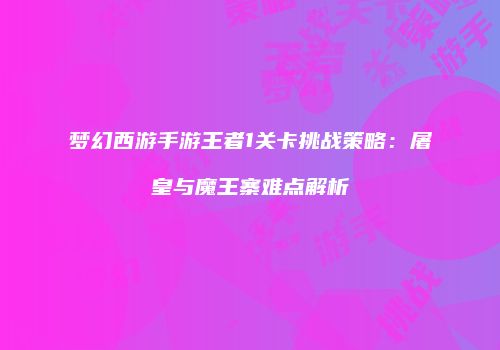 梦幻西游手游王者1关卡挑战策略：屠皇与魔王寨难点解析