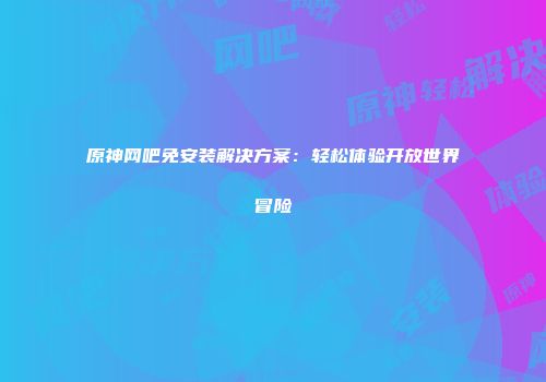 原神网吧免安装解决方案：轻松体验开放世界冒险
