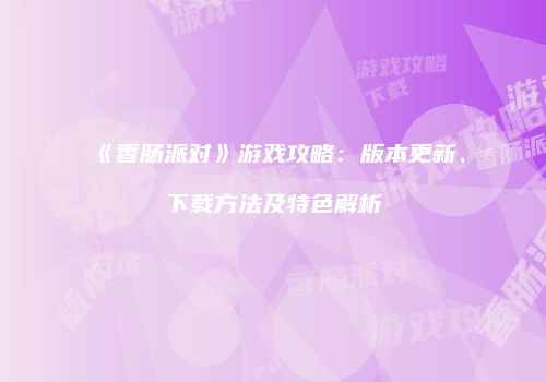 《香肠派对》游戏攻略：版本更新、下载方法及特色解析