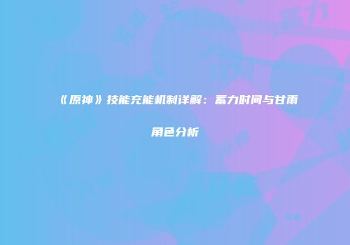 《原神》技能充能机制详解：蓄力时间与甘雨角色分析